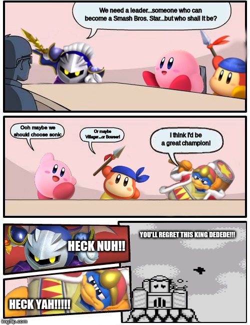 Kirby Characters/Smash meeting meme | We need a leader...someone who can become a Smash Bros. Star...but who shall it be? Ooh maybe we should choose sonic; Or maybe Villager...or Bowser! I think I'd be a great champion! YOU'LL REGRET THIS KING DEDEDE!!! HECK NUH!! HECK YAH!!!!! | image tagged in kirby boardroom meeting suggestion,king dedede | made w/ Imgflip meme maker
