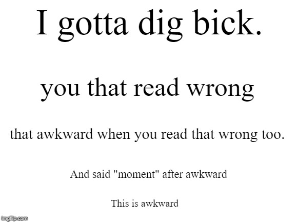Read this out load | I gotta dig bick. you that read wrong; that awkward when you read that wrong too. And said "moment" after awkward; This is awkward | image tagged in blank white template,awkward | made w/ Imgflip meme maker