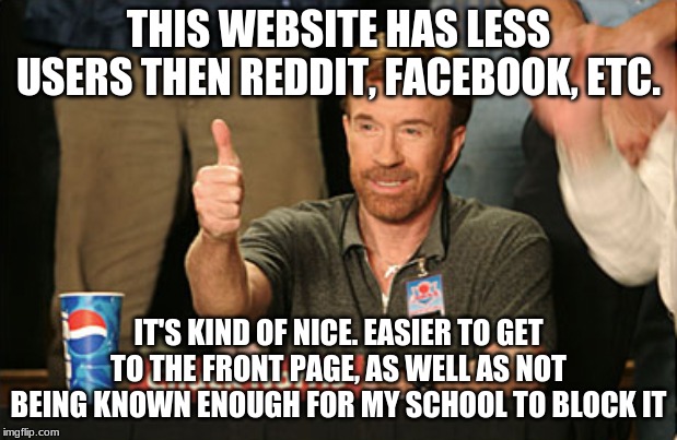 plus, mods respond better with less people to moderate! | THIS WEBSITE HAS LESS USERS THEN REDDIT, FACEBOOK, ETC. IT'S KIND OF NICE. EASIER TO GET TO THE FRONT PAGE, AS WELL AS NOT BEING KNOWN ENOUGH FOR MY SCHOOL TO BLOCK IT | image tagged in memes,chuck norris approves,chuck norris,imgflip,school,popular | made w/ Imgflip meme maker