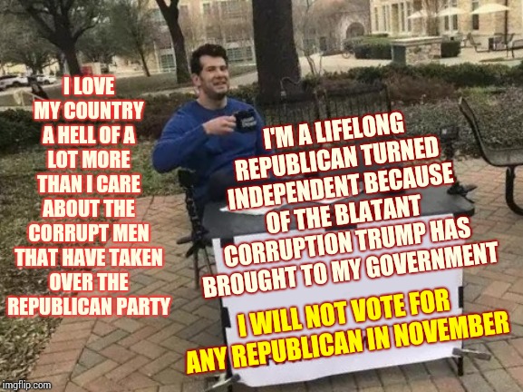 Change My Mind Meme | I LOVE MY COUNTRY A HELL OF A LOT MORE THAN I CARE ABOUT THE CORRUPT MEN THAT HAVE TAKEN OVER THE REPUBLICAN PARTY; I'M A LIFELONG REPUBLICAN TURNED INDEPENDENT BECAUSE OF THE BLATANT CORRUPTION TRUMP HAS BROUGHT TO MY GOVERNMENT; I WILL NOT VOTE FOR ANY REPUBLICAN IN NOVEMBER | image tagged in memes,change my mind | made w/ Imgflip meme maker