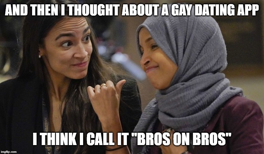 Alexandria Ocasio Cortez | AND THEN I THOUGHT ABOUT A GAY DATING APP I THINK I CALL IT "BROS ON BROS" | image tagged in alexandria ocasio cortez | made w/ Imgflip meme maker