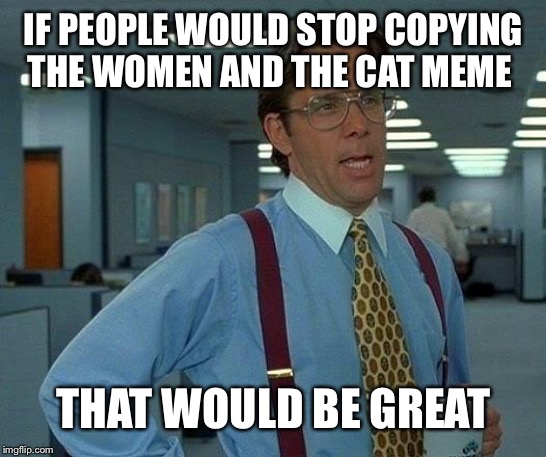 That Would Be Great Meme | IF PEOPLE WOULD STOP COPYING THE WOMEN AND THE CAT MEME; THAT WOULD BE GREAT | image tagged in memes,that would be great | made w/ Imgflip meme maker