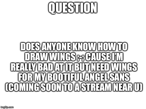 Blank White Template | QUESTION; DOES ANYONE KNOW HOW TO DRAW WINGS ;-; CAUSE I’M REALLY BAD AT IT BUT NEED WINGS FOR MY BOOTIFUL ANGEL SANS (COMING SOON TO A STREAM NEAR U) | image tagged in blank white template | made w/ Imgflip meme maker