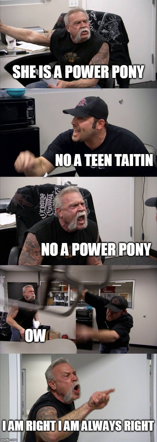 American Chopper Argument | SHE IS A POWER PONY; NO A TEEN TAITIN; NO A POWER PONY; OW; I AM RIGHT I AM ALWAYS RIGHT | image tagged in memes,american chopper argument | made w/ Imgflip meme maker