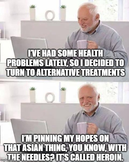 Bad Medicine | I’VE HAD SOME HEALTH PROBLEMS LATELY, SO I DECIDED TO TURN TO ALTERNATIVE TREATMENTS; I’M PINNING MY HOPES ON THAT ASIAN THING, YOU KNOW, WITH THE NEEDLES? IT'S CALLED HEROIN. | image tagged in memes,hide the pain harold | made w/ Imgflip meme maker