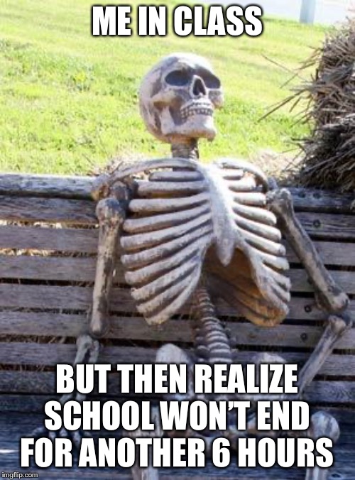 Waiting Skeleton | ME IN CLASS; BUT THEN REALIZE SCHOOL WON’T END FOR ANOTHER 6 HOURS | image tagged in memes,waiting skeleton | made w/ Imgflip meme maker