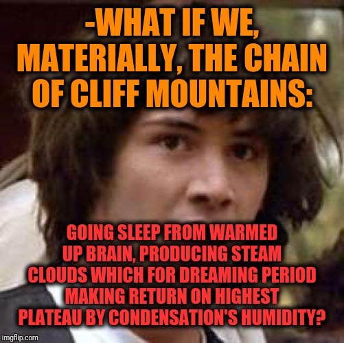 -Again shaking hand with something bigger than equal years. | -WHAT IF WE, MATERIALLY, THE CHAIN OF CLIFF MOUNTAINS:; GOING SLEEP FROM WARMED UP BRAIN, PRODUCING STEAM CLOUDS WHICH FOR DREAMING PERIOD MAKING RETURN ON HIGHEST PLATEAU BY CONDENSATION'S HUMIDITY? | image tagged in memes,conspiracy keanu,mountain,man jumping off a cliff,steam,clouds | made w/ Imgflip meme maker