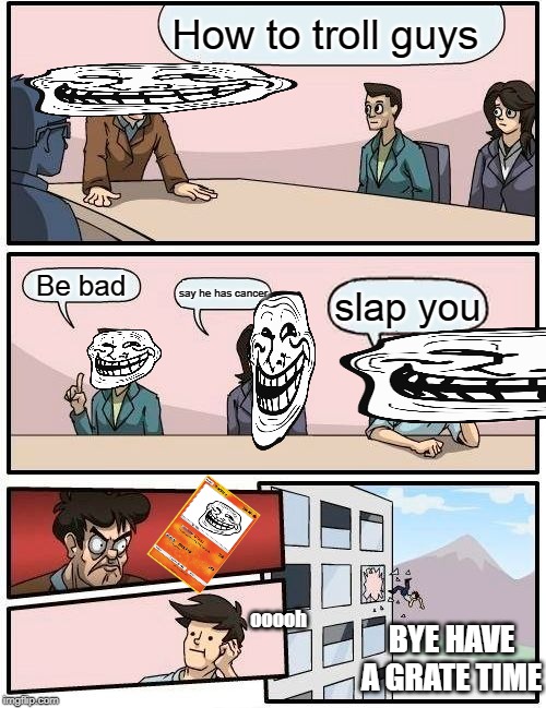 Boardroom Meeting Suggestion Meme | How to troll guys; Be bad; say he has cancer; slap you; ooooh; BYE HAVE A GRATE TIME | image tagged in memes,boardroom meeting suggestion | made w/ Imgflip meme maker