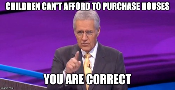 alex trebeck correct | CHILDREN CAN'T AFFORD TO PURCHASE HOUSES YOU ARE CORRECT | image tagged in alex trebeck correct | made w/ Imgflip meme maker