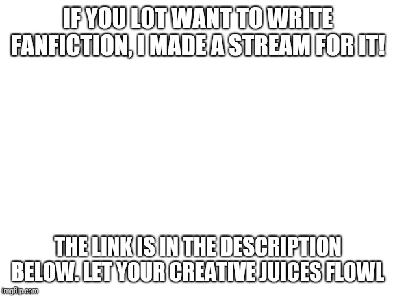Fanfiction stream! | IF YOU LOT WANT TO WRITE FANFICTION, I MADE A STREAM FOR IT! THE LINK IS IN THE DESCRIPTION BELOW. LET YOUR CREATIVE JUICES FLOWL | image tagged in blank white template,fanfiction,meme stream,imgflip users | made w/ Imgflip meme maker