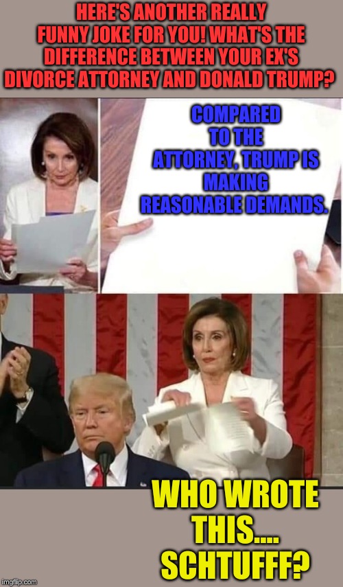Nancy opens for the Congressional Comedy Club. One night only!! | HERE'S ANOTHER REALLY FUNNY JOKE FOR YOU! WHAT'S THE DIFFERENCE BETWEEN YOUR EX'S DIVORCE ATTORNEY AND DONALD TRUMP? COMPARED TO THE ATTORNEY, TRUMP IS MAKING REASONABLE DEMANDS. WHO WROTE THIS.... SCHTUFFF? | image tagged in nancy pelosi tears speech | made w/ Imgflip meme maker
