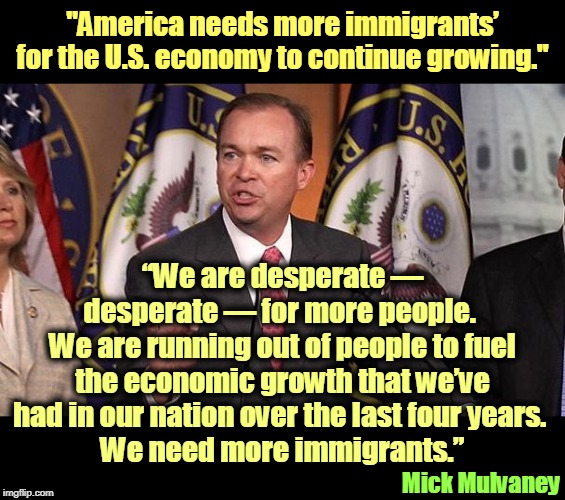 Is restricting immigration at the top of your list? | "America needs more immigrants’ for the U.S. economy to continue growing."; “We are desperate — desperate — for more people. 
We are running out of people to fuel the economic growth that we’ve had in our nation over the last four years. 
We need more immigrants.”; Mick Mulvaney | image tagged in mick mulvaney,immigration,immigrants,economy,prosperity | made w/ Imgflip meme maker