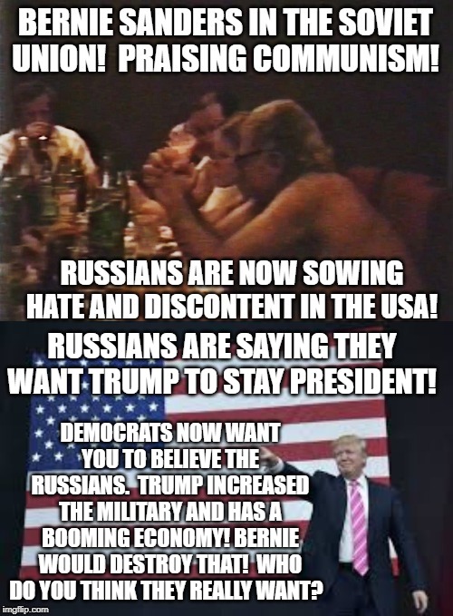 Who do  you think the Russians really want to be President? | RUSSIANS ARE SAYING THEY WANT TRUMP TO STAY PRESIDENT! DEMOCRATS NOW WANT YOU TO BELIEVE THE RUSSIANS.  TRUMP INCREASED THE MILITARY AND HAS A BOOMING ECONOMY! BERNIE WOULD DESTROY THAT!  WHO DO YOU THINK THEY REALLY WANT? | image tagged in bernie sanders,democrats,trump | made w/ Imgflip meme maker