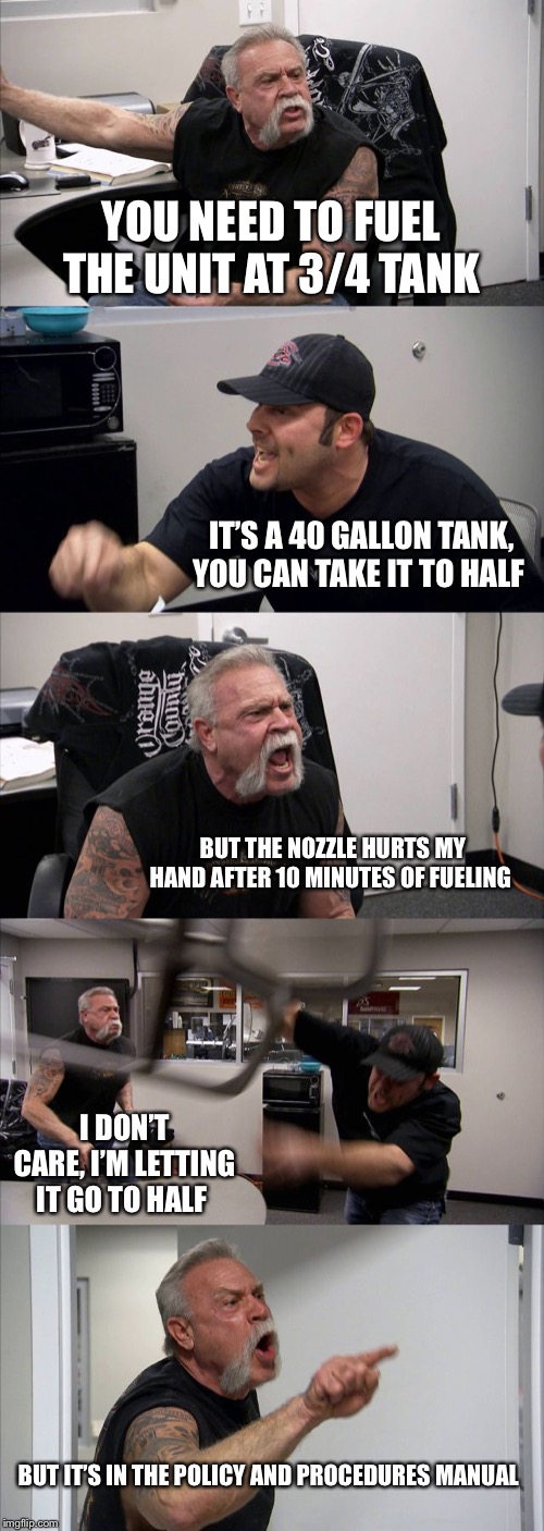 American Chopper Argument | YOU NEED TO FUEL THE UNIT AT 3/4 TANK; IT’S A 40 GALLON TANK, YOU CAN TAKE IT TO HALF; BUT THE NOZZLE HURTS MY HAND AFTER 10 MINUTES OF FUELING; I DON’T CARE, I’M LETTING IT GO TO HALF; BUT IT’S IN THE POLICY AND PROCEDURES MANUAL | image tagged in memes,american chopper argument | made w/ Imgflip meme maker