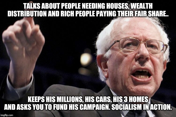 Bernie Sanders |  TALKS ABOUT PEOPLE NEEDING HOUSES, WEALTH DISTRIBUTION AND RICH PEOPLE PAYING THEIR FAIR SHARE.. KEEPS HIS MILLIONS, HIS CARS, HIS 3 HOMES AND ASKS YOU TO FUND HIS CAMPAIGN. SOCIALISM IN ACTION. | image tagged in bernie sanders | made w/ Imgflip meme maker