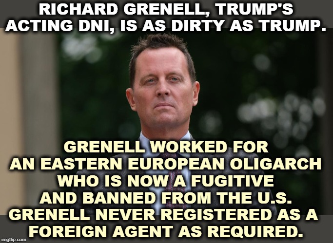 Figures. There is no end to Trump's corruption. The man is a sewer on legs. | RICHARD GRENELL, TRUMP'S ACTING DNI, IS AS DIRTY AS TRUMP. GRENELL WORKED FOR AN EASTERN EUROPEAN OLIGARCH WHO IS NOW A FUGITIVE AND BANNED FROM THE U.S. GRENELL NEVER REGISTERED AS A 
FOREIGN AGENT AS REQUIRED. | image tagged in trump,grenell,dirty,corrupt,foul,incompetence | made w/ Imgflip meme maker