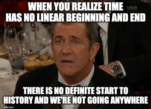 Time has no beginning | WHEN YOU REALIZE TIME HAS NO LINEAR BEGINNING AND END; THERE IS NO DEFINITE START TO HISTORY AND WE'RE NOT GOING ANYWHERE | image tagged in memes,confused mel gibson | made w/ Imgflip meme maker