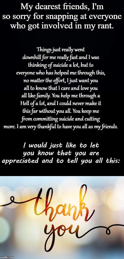 I'm so sorry, guys... I hope this makes up for it all... | My dearest friends, I'm so sorry for snapping at everyone who got involved in my rant. Things just really went downhill for me really fast and I was thinking of suicide a lot, but to everyone who has helped me through this, no matter the effort, I just want you all to know that I care and love you all like family. You help me through a Hell of a lot, and I could never make it this far without you all. You keep me from committing suicide and cutting more. I am very thankful to have you all as my friends. I would just like to let you know that you are appreciated and to tell you all this: | image tagged in thank you everyone,i love you,love yourself,suicide rates drop,for i am the cat,i guarantee it | made w/ Imgflip meme maker