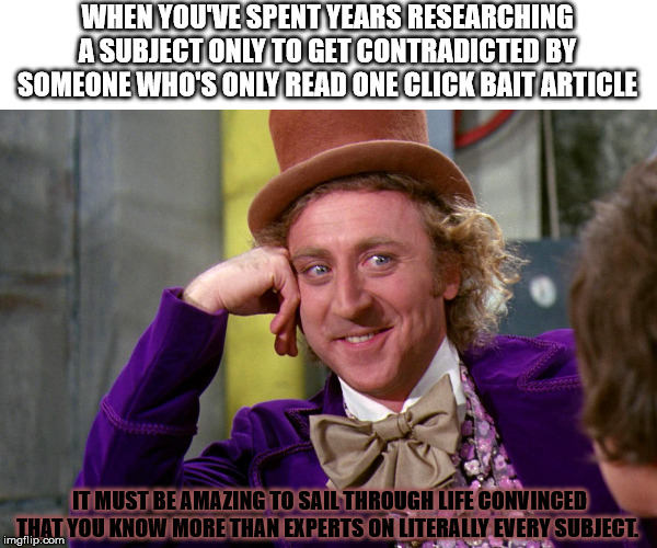 Pretty much sums up my time on facebook | WHEN YOU'VE SPENT YEARS RESEARCHING A SUBJECT ONLY TO GET CONTRADICTED BY SOMEONE WHO'S ONLY READ ONE CLICK BAIT ARTICLE; IT MUST BE AMAZING TO SAIL THROUGH LIFE CONVINCED THAT YOU KNOW MORE THAN EXPERTS ON LITERALLY EVERY SUBJECT. | image tagged in silly wanka,special kind of stupid | made w/ Imgflip meme maker