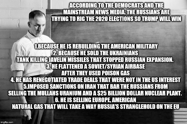 yep | ACCORDING TO THE DEMOCRATS AND THE MAINSTREAM NEWS MEDIA. THE RUSSIANS ARE TRYING TO RIG THE 2020 ELECTIONS SO TRUMP WILL WIN; 1.BECAUSE HE IS REBUILDING THE AMERICAN MILITARY
2. BECAUSE HE SOLD THE UKRAINIANS TANK KILLING JAVELIN MISSILES THAT STOPPED RUSSIAN EXPANSION. 
3. HE FLATTENED A SOVIET/SYRIAN AIRBASE AFTER THEY USED POISON GAS
4. HE HAS RENEGOTIATED TRADE DEALS THAT WERE NOT IN THE US INTEREST
5.IMPOSED SANCTIONS ON IRAN THAT BAR THE RUSSIANS FROM SELLING THE MULLAHS URANIUM AND A $25 BILLION DOLLAR NUCLEAR PLANT. 
6. HE IS SELLING EUROPE, AMERICAN NATURAL GAS THAT WILL TAKE A WAY RUSSIA'S STRANGLEHOLD ON THE EU | image tagged in chalkboard,bernie sanders,democrats,media | made w/ Imgflip meme maker