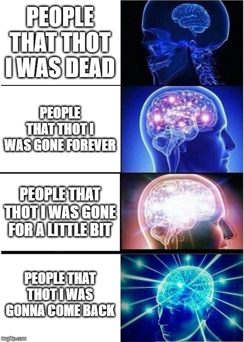 Expanding Brain Meme | PEOPLE THAT THOT I WAS DEAD; PEOPLE THAT THOT I WAS GONE FOREVER; PEOPLE THAT THOT I WAS GONE FOR A LITTLE BIT; PEOPLE THAT THOT I WAS GONNA COME BACK | image tagged in memes,expanding brain | made w/ Imgflip meme maker