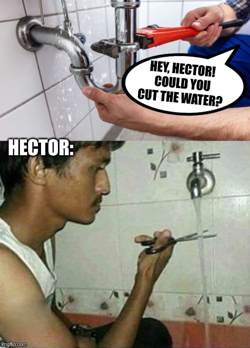 The new guy’s first day |  HEY, HECTOR!  COULD YOU CUT THE WATER? HECTOR: | image tagged in plumbing,fail,new,guy,funny meme | made w/ Imgflip meme maker