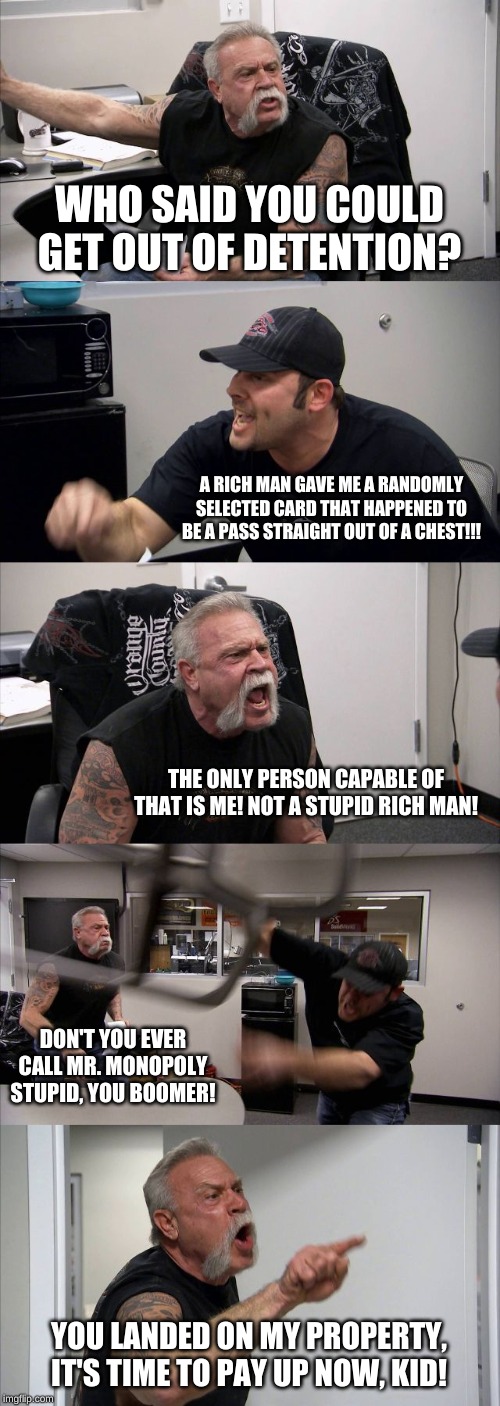 American Chopper Argument | WHO SAID YOU COULD GET OUT OF DETENTION? A RICH MAN GAVE ME A RANDOMLY SELECTED CARD THAT HAPPENED TO BE A PASS STRAIGHT OUT OF A CHEST!!! THE ONLY PERSON CAPABLE OF THAT IS ME! NOT A STUPID RICH MAN! DON'T YOU EVER CALL MR. MONOPOLY STUPID, YOU BOOMER! YOU LANDED ON MY PROPERTY, IT'S TIME TO PAY UP NOW, KID! | image tagged in memes,american chopper argument | made w/ Imgflip meme maker