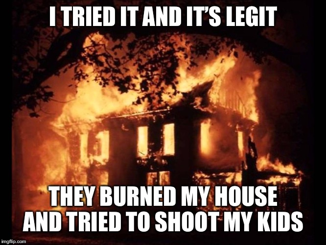 House On Fire | I TRIED IT AND IT’S LEGIT THEY BURNED MY HOUSE AND TRIED TO SHOOT MY KIDS | image tagged in house on fire | made w/ Imgflip meme maker