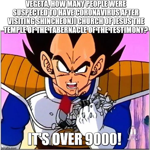 Vegeta over 9000 | VEGETA, HOW MANY PEOPLE WERE SUSPECTED TO HAVE CORONAVIRUS AFTER VISITING SHINCHEONJI CHURCH OF JESUS THE TEMPLE OF THE TABERNACLE OF THE TESTIMONY? IT'S OVER 9000! | image tagged in vegeta over 9000 | made w/ Imgflip meme maker