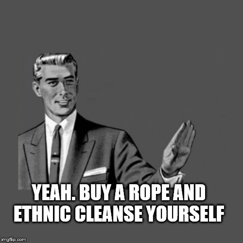 Kill Yourself Guy on Mental Health | YEAH. BUY A ROPE AND ETHNIC CLEANSE YOURSELF | image tagged in kill yourself guy on mental health | made w/ Imgflip meme maker