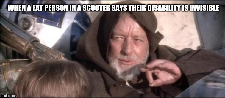 Jedi mind trick | WHEN A FAT PERSON IN A SCOOTER SAYS THEIR DISABILITY IS INVISIBLE | image tagged in star wars obi wan kenobi these aren't the droids you're looking,jedi mind trick,obi wan kenobi jedi mind trick | made w/ Imgflip meme maker