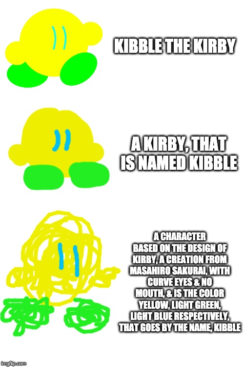 Everyone is doing this, so I am too. Got a little carried away with the last one tho. | KIBBLE THE KIRBY; A KIRBY, THAT IS NAMED KIBBLE; A CHARACTER BASED ON THE DESIGN OF KIRBY, A CREATION FROM MASAHIRO SAKURAI, WITH CURVE EYES & NO MOUTH, & IS THE COLOR YELLOW, LIGHT GREEN, LIGHT BLUE RESPECTIVELY, THAT GOES BY THE NAME, KIBBLE | image tagged in blank white template | made w/ Imgflip meme maker