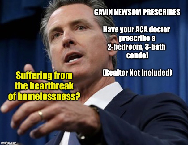 Gavin Newsom Prescribes | GAVIN NEWSOM PRESCRIBES
 
Have your ACA doctor 
prescribe a
2-bedroom, 3-bath 
condo!
 
(Realtor Not Included); Suffering from the heartbreak of homelessness? | image tagged in gavin newsom prescribes,special kind of stupid,california democrats,memes,homeless | made w/ Imgflip meme maker