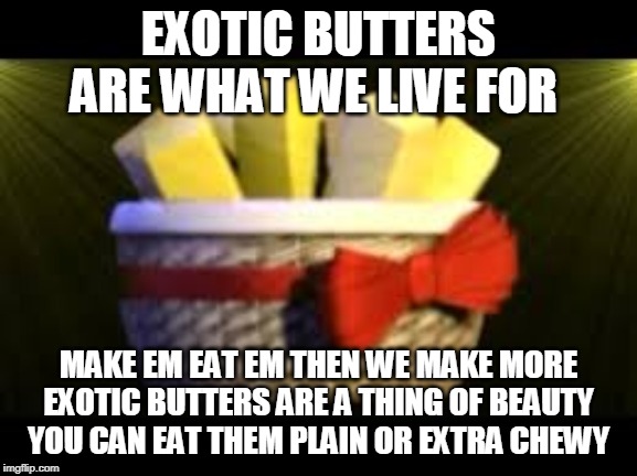 EXOTIC BUTTERS | EXOTIC BUTTERS ARE WHAT WE LIVE FOR; MAKE EM EAT EM THEN WE MAKE MORE
EXOTIC BUTTERS ARE A THING OF BEAUTY
YOU CAN EAT THEM PLAIN OR EXTRA CHEWY | image tagged in exotic butters | made w/ Imgflip meme maker