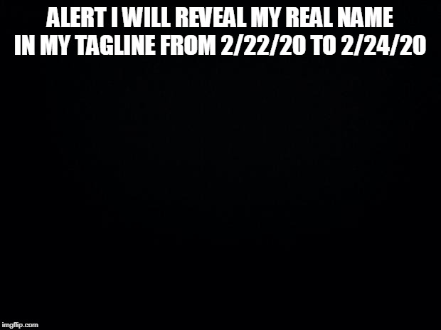 Black background | ALERT I WILL REVEAL MY REAL NAME IN MY TAGLINE FROM 2/22/20 TO 2/24/20 | image tagged in black background | made w/ Imgflip meme maker