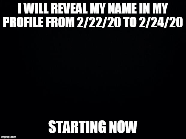 Black background | I WILL REVEAL MY NAME IN MY PROFILE FROM 2/22/20 TO 2/24/20; STARTING NOW | image tagged in black background | made w/ Imgflip meme maker