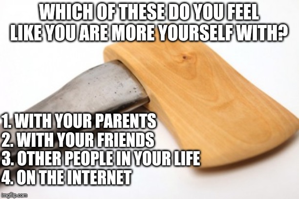 No one is really themselves around everyone. Who are you more lose with? | WHICH OF THESE DO YOU FEEL LIKE YOU ARE MORE YOURSELF WITH? 1. WITH YOUR PARENTS
2. WITH YOUR FRIENDS
3. OTHER PEOPLE IN YOUR LIFE
4. ON THE INTERNET | image tagged in unique ax | made w/ Imgflip meme maker