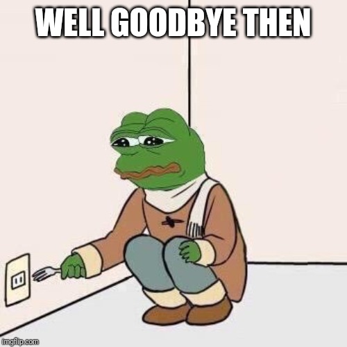 Sad Pepe Suicide | WELL GOODBYE THEN | image tagged in sad pepe suicide | made w/ Imgflip meme maker