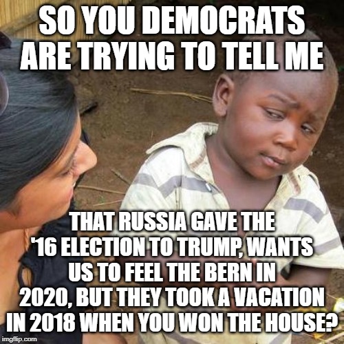 Third World Skeptical Kid | SO YOU DEMOCRATS ARE TRYING TO TELL ME; THAT RUSSIA GAVE THE '16 ELECTION TO TRUMP, WANTS US TO FEEL THE BERN IN 2020, BUT THEY TOOK A VACATION IN 2018 WHEN YOU WON THE HOUSE? | image tagged in memes,third world skeptical kid | made w/ Imgflip meme maker
