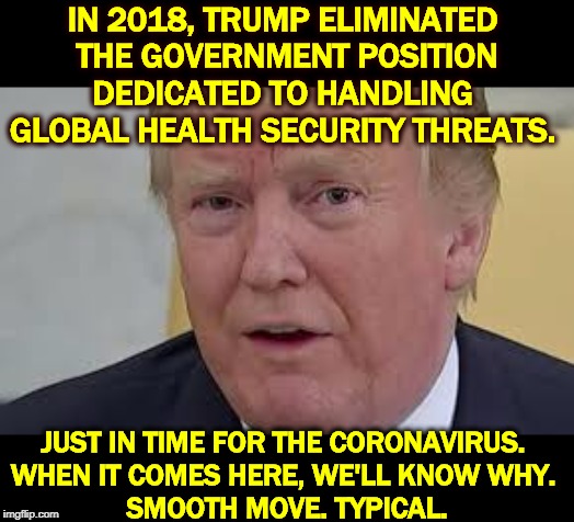 Coronavirus Alert: in the face of a global epidemic, Trump has unilaterally disarmed the U.S., Making America Sick Again. | IN 2018, TRUMP ELIMINATED 
THE GOVERNMENT POSITION DEDICATED TO HANDLING 
GLOBAL HEALTH SECURITY THREATS. JUST IN TIME FOR THE CORONAVIRUS. 
WHEN IT COMES HERE, WE'LL KNOW WHY. 
SMOOTH MOVE. TYPICAL. | image tagged in trump dilated and frightened,trump,coronavirus,health,clumsy,incompetence | made w/ Imgflip meme maker