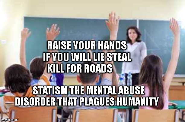 Classroom | RAISE YOUR HANDS IF YOU WILL LIE STEAL KILL FOR ROADS; STATISM THE MENTAL ABUSE DISORDER THAT PLAGUES HUMANITY | image tagged in classroom | made w/ Imgflip meme maker