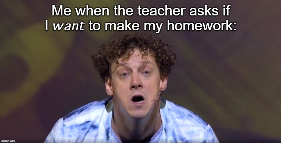 Are You For Real | Me when the teacher asks if I 𝘸𝘢𝘯𝘵 to make my homework: | image tagged in are you for real,memes,funny memes,funny meme,meme,what to do when you run out of tags | made w/ Imgflip meme maker