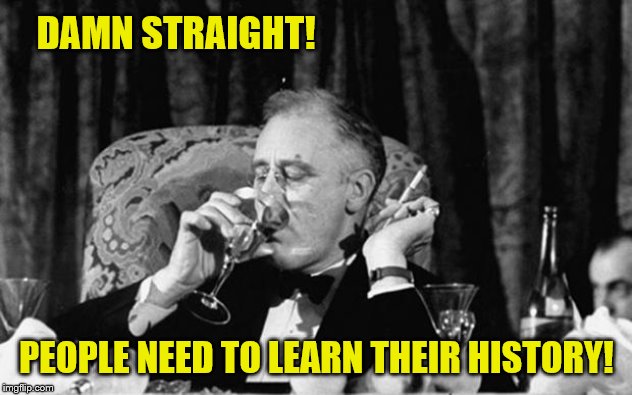 fdr | DAMN STRAIGHT! PEOPLE NEED TO LEARN THEIR HISTORY! | image tagged in fdr | made w/ Imgflip meme maker