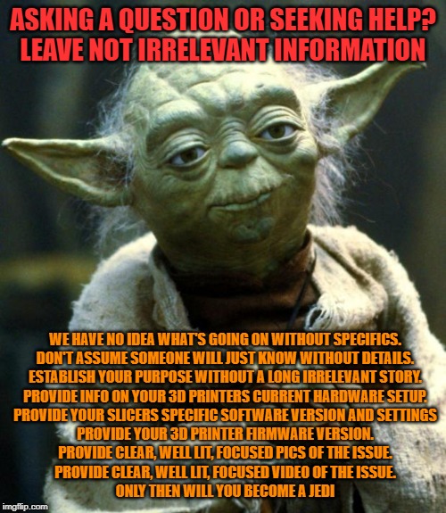 Star Wars Yoda Meme | ASKING A QUESTION OR SEEKING HELP?
LEAVE NOT IRRELEVANT INFORMATION; WE HAVE NO IDEA WHAT'S GOING ON WITHOUT SPECIFICS.
DON'T ASSUME SOMEONE WILL JUST KNOW WITHOUT DETAILS.
ESTABLISH YOUR PURPOSE WITHOUT A LONG IRRELEVANT STORY.
PROVIDE INFO ON YOUR 3D PRINTERS CURRENT HARDWARE SETUP.
PROVIDE YOUR SLICERS SPECIFIC SOFTWARE VERSION AND SETTINGS
PROVIDE YOUR 3D PRINTER FIRMWARE VERSION.
PROVIDE CLEAR, WELL LIT, FOCUSED PICS OF THE ISSUE.
PROVIDE CLEAR, WELL LIT, FOCUSED VIDEO OF THE ISSUE.
ONLY THEN WILL YOU BECOME A JEDI | image tagged in memes,star wars yoda | made w/ Imgflip meme maker