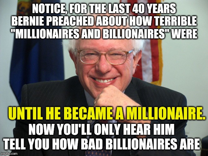 Vote Bernie Sanders | NOTICE, FOR THE LAST 40 YEARS BERNIE PREACHED ABOUT HOW TERRIBLE "MILLIONAIRES AND BILLIONAIRES" WERE; UNTIL HE BECAME A MILLIONAIRE. NOW YOU'LL ONLY HEAR HIM TELL YOU HOW BAD BILLIONAIRES ARE | image tagged in vote bernie sanders | made w/ Imgflip meme maker
