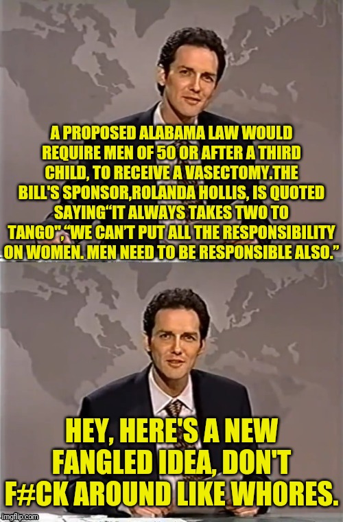 WEEKEND UPDATE WITH NORM |  A PROPOSED ALABAMA LAW WOULD REQUIRE MEN OF 50 OR AFTER A THIRD CHILD, TO RECEIVE A VASECTOMY.THE BILL'S SPONSOR,ROLANDA HOLLIS, IS QUOTED SAYING“IT ALWAYS TAKES TWO TO TANGO",“WE CAN’T PUT ALL THE RESPONSIBILITY ON WOMEN. MEN NEED TO BE RESPONSIBLE ALSO.”; HEY, HERE'S A NEW FANGLED IDEA, DON'T F#CK AROUND LIKE WH0RES. | image tagged in weekend update with norm,alabama,political meme,abortion,vasectomy,abortion is murder | made w/ Imgflip meme maker
