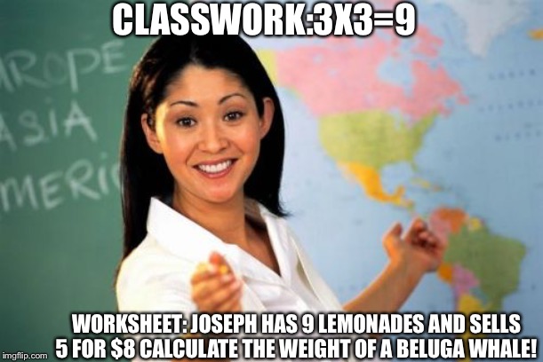 Unhelpful High School Teacher Meme |  CLASSWORK:3X3=9; WORKSHEET: JOSEPH HAS 9 LEMONADES AND SELLS 5 FOR $8 CALCULATE THE WEIGHT OF A BELUGA WHALE! | image tagged in memes,unhelpful high school teacher | made w/ Imgflip meme maker