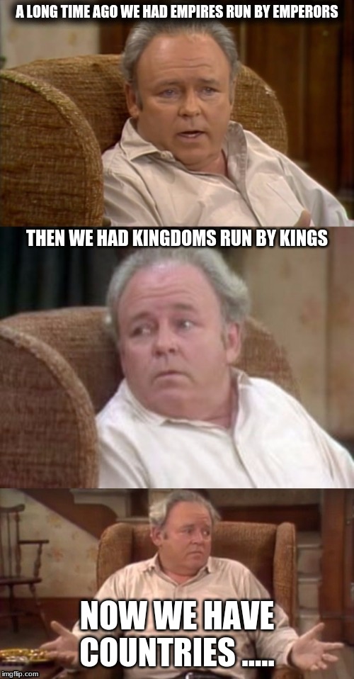 Bad Pun Archie Bunker | A LONG TIME AGO WE HAD EMPIRES RUN BY EMPERORS; THEN WE HAD KINGDOMS RUN BY KINGS; NOW WE HAVE COUNTRIES ..... | image tagged in bad pun archie bunker | made w/ Imgflip meme maker