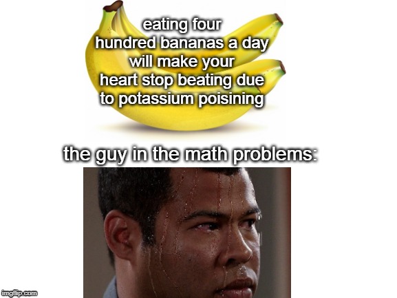 Blank White Template | eating four hundred bananas a day will make your heart stop beating due to potassium poisining; the guy in the math problems: | image tagged in blank white template | made w/ Imgflip meme maker