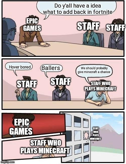 Boardroom Meeting Suggestion | Do y'all have a idea  what to add back in fortnite; EPIC GAMES; STAFF; STAFF; Hover bored; We should probably give minecraft a chance; Ballers; STAFF; STAFF; STAFF WHO PLAYS MINECRAFT; EPIC GAMES; STAFF WHO PLAYS MINECRAFT; STAFF WHO PLAYS MINECRAFT | image tagged in memes,boardroom meeting suggestion | made w/ Imgflip meme maker